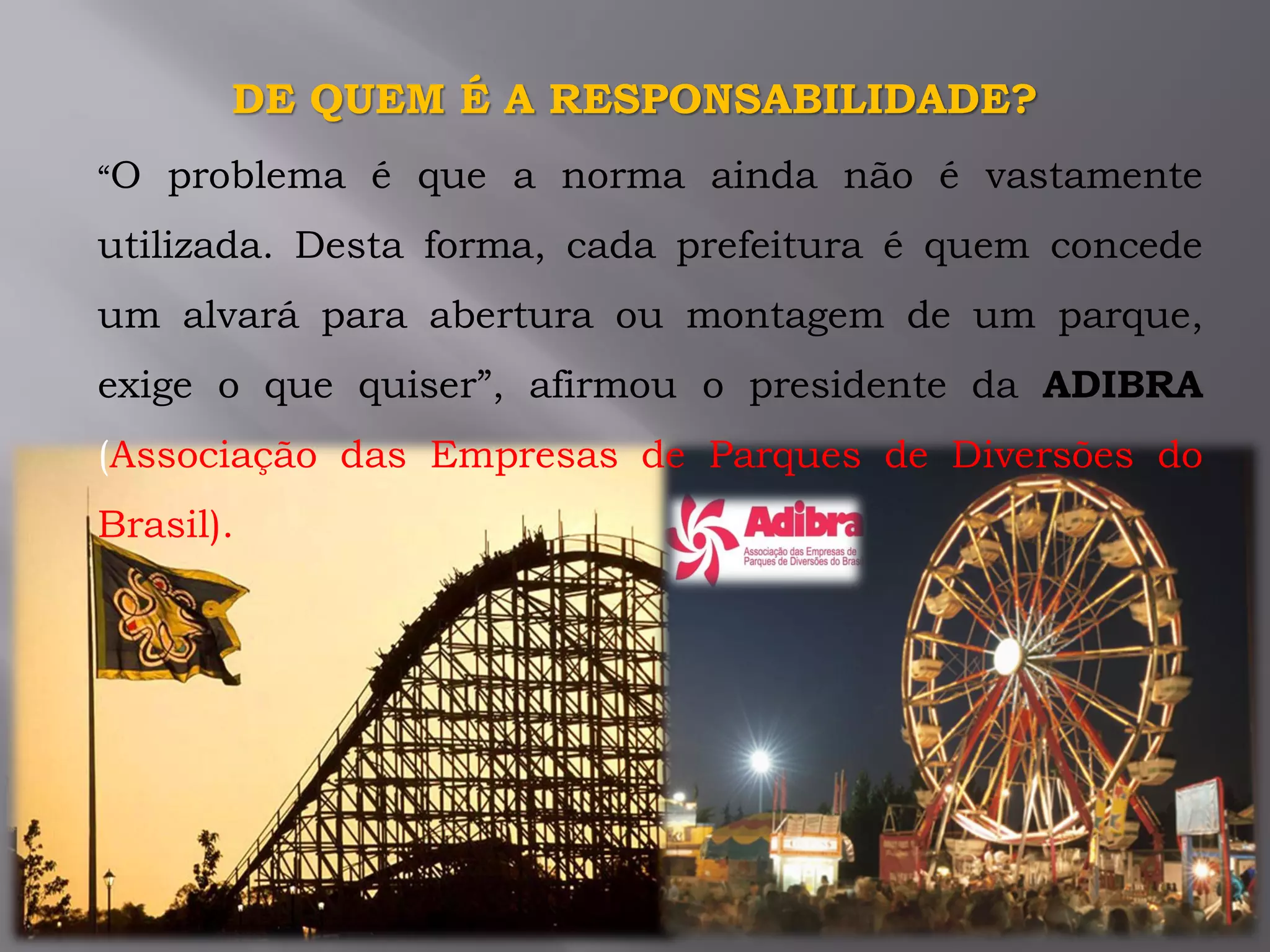 “O problema é que a norma ainda não é vastamente
utilizada. Desta forma, cada prefeitura é quem concede
um alvará para abertura ou montagem de um parque,
exige o que quiser”, afirmou o presidente da ADIBRA
(Associação das Empresas de Parques de Diversões do
Brasil).
DE QUEM É A RESPONSABILIDADE?
 
