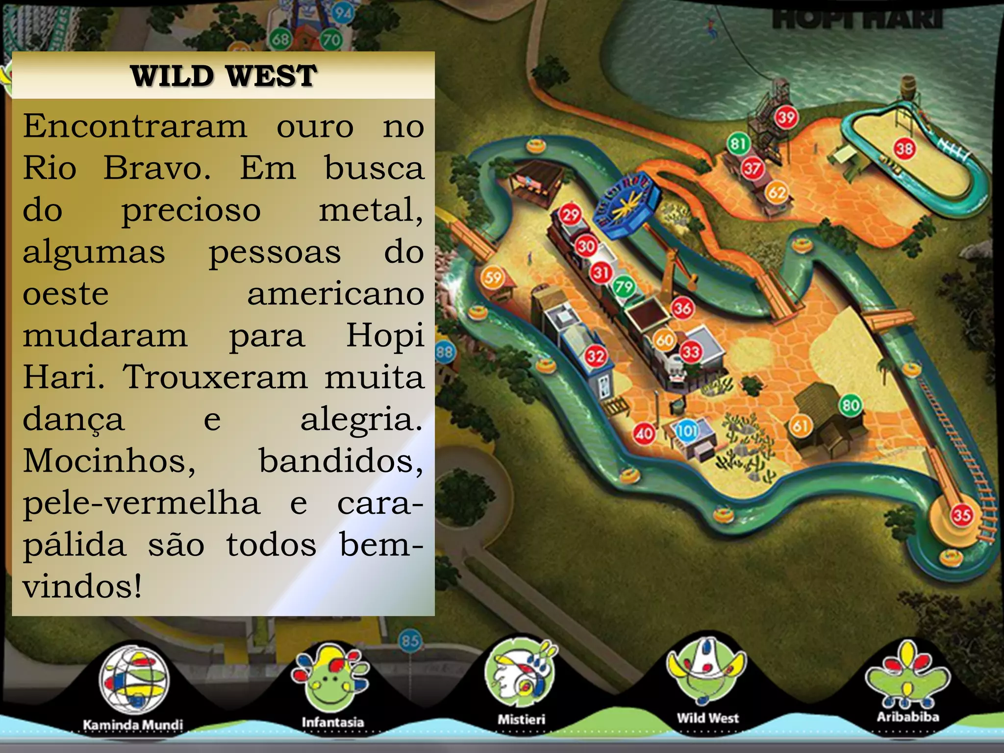 WILD WEST
Encontraram ouro no
Rio Bravo. Em busca
do precioso metal,
algumas pessoas do
oeste americano
mudaram para Hopi
Hari. Trouxeram muita
dança e alegria.
Mocinhos, bandidos,
pele-vermelha e cara-
pálida são todos bem-
vindos!
 