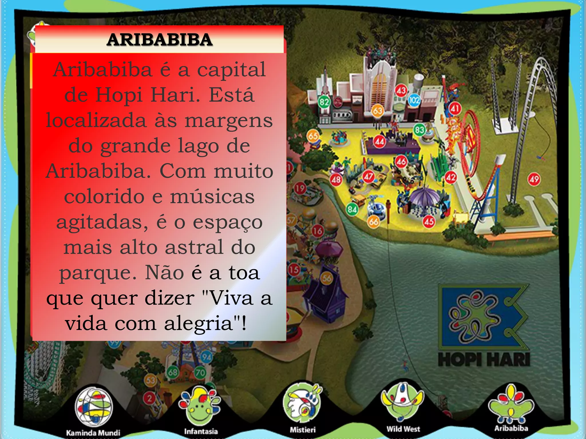 ARIBABIBA
Aribabiba é a capital
de Hopi Hari. Está
localizada às margens
do grande lago de
Aribabiba. Com muito
colorido e músicas
agitadas, é o espaço
mais alto astral do
parque. Não é a toa
que quer dizer "Viva a
vida com alegria"!
 