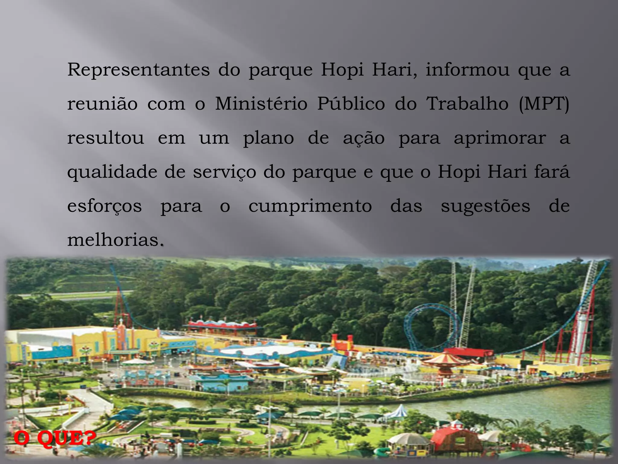 Representantes do parque Hopi Hari, informou que a
reunião com o Ministério Público do Trabalho (MPT)
resultou em um plano de ação para aprimorar a
qualidade de serviço do parque e que o Hopi Hari fará
esforços para o cumprimento das sugestões de
melhorias.
O QUE?
 