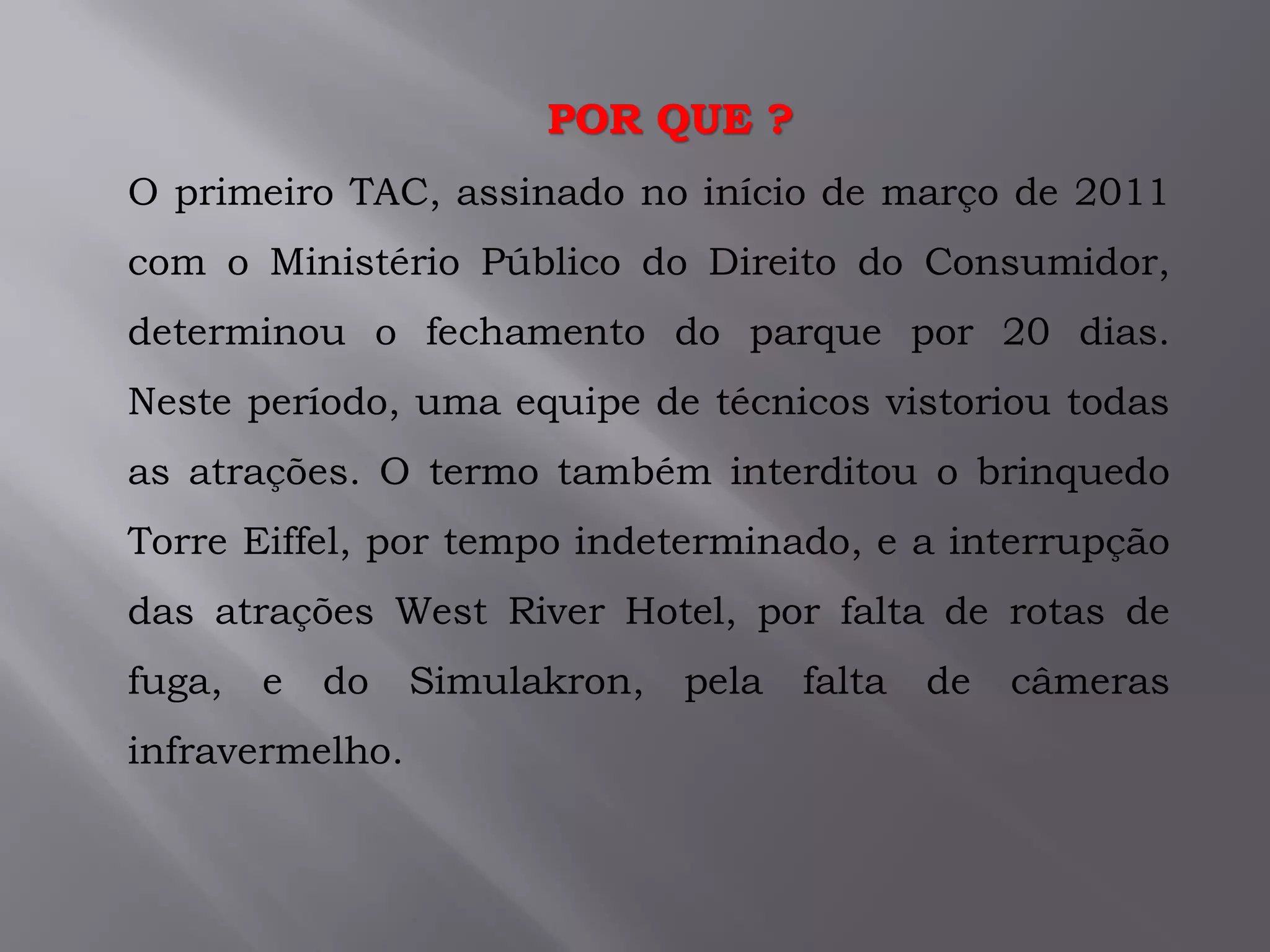 .O primeiro TAC, assinado no início de março de 2011
com o Ministério Público do Direito do Consumidor,
determinou o fechamento do parque por 20 dias.
Neste período, uma equipe de técnicos vistoriou todas
as atrações. O termo também interditou o brinquedo
Torre Eiffel, por tempo indeterminado, e a interrupção
das atrações West River Hotel, por falta de rotas de
fuga, e do Simulakron, pela falta de câmeras
infravermelho.
POR QUE ?
 