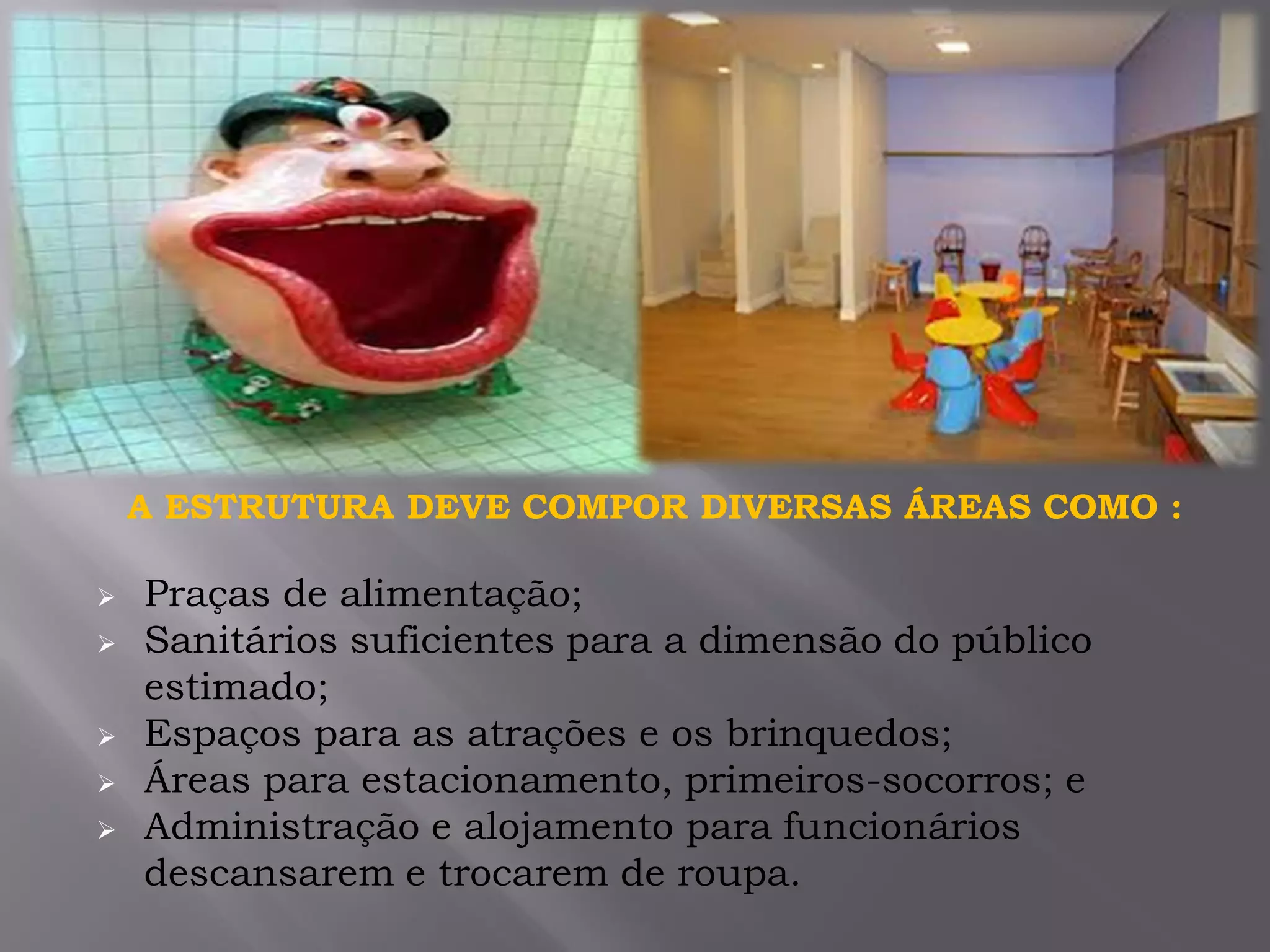 A ESTRUTURA DEVE COMPOR DIVERSAS ÁREAS COMO :
 Praças de alimentação;
 Sanitários suficientes para a dimensão do público
estimado;
 Espaços para as atrações e os brinquedos;
 Áreas para estacionamento, primeiros-socorros; e
 Administração e alojamento para funcionários
descansarem e trocarem de roupa.
 