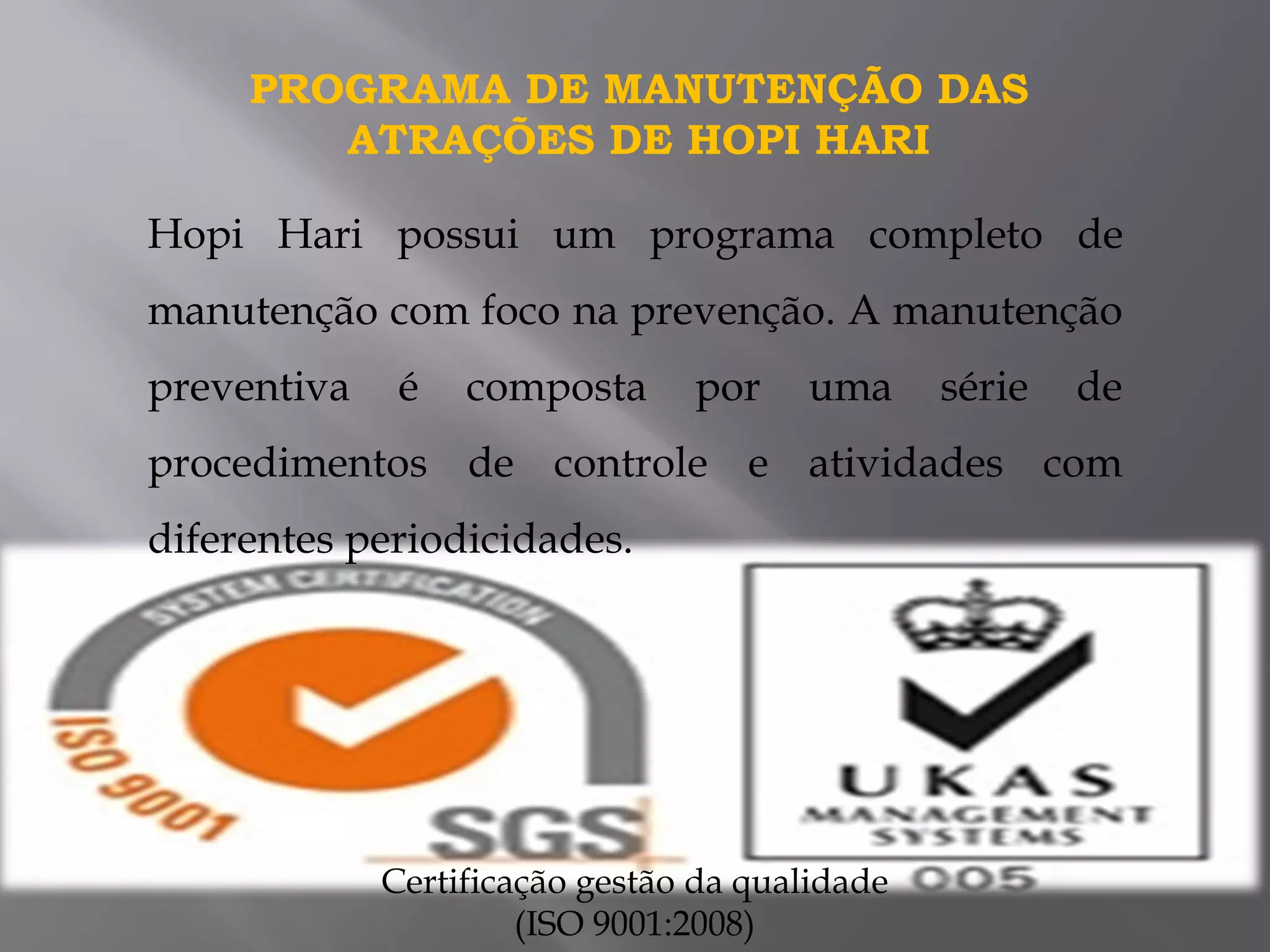Hopi Hari possui um programa completo de
manutenção com foco na prevenção. A manutenção
preventiva é composta por uma série de
procedimentos de controle e atividades com
diferentes periodicidades.
PROGRAMA DE MANUTENÇÃO DAS
ATRAÇÕES DE HOPI HARI
Certificação gestão da qualidade
(ISO 9001:2008)
 