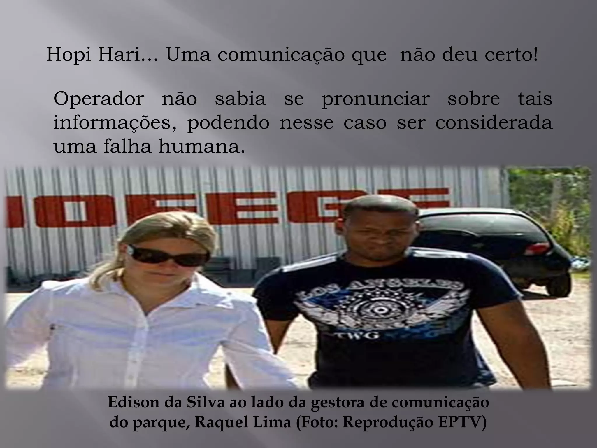.
Hopi Hari... Uma comunicação que não deu certo!
Operador não sabia se pronunciar sobre tais
informações, podendo nesse caso ser considerada
uma falha humana.
Edison da Silva ao lado da gestora de comunicação
do parque, Raquel Lima (Foto: Reprodução EPTV)
 