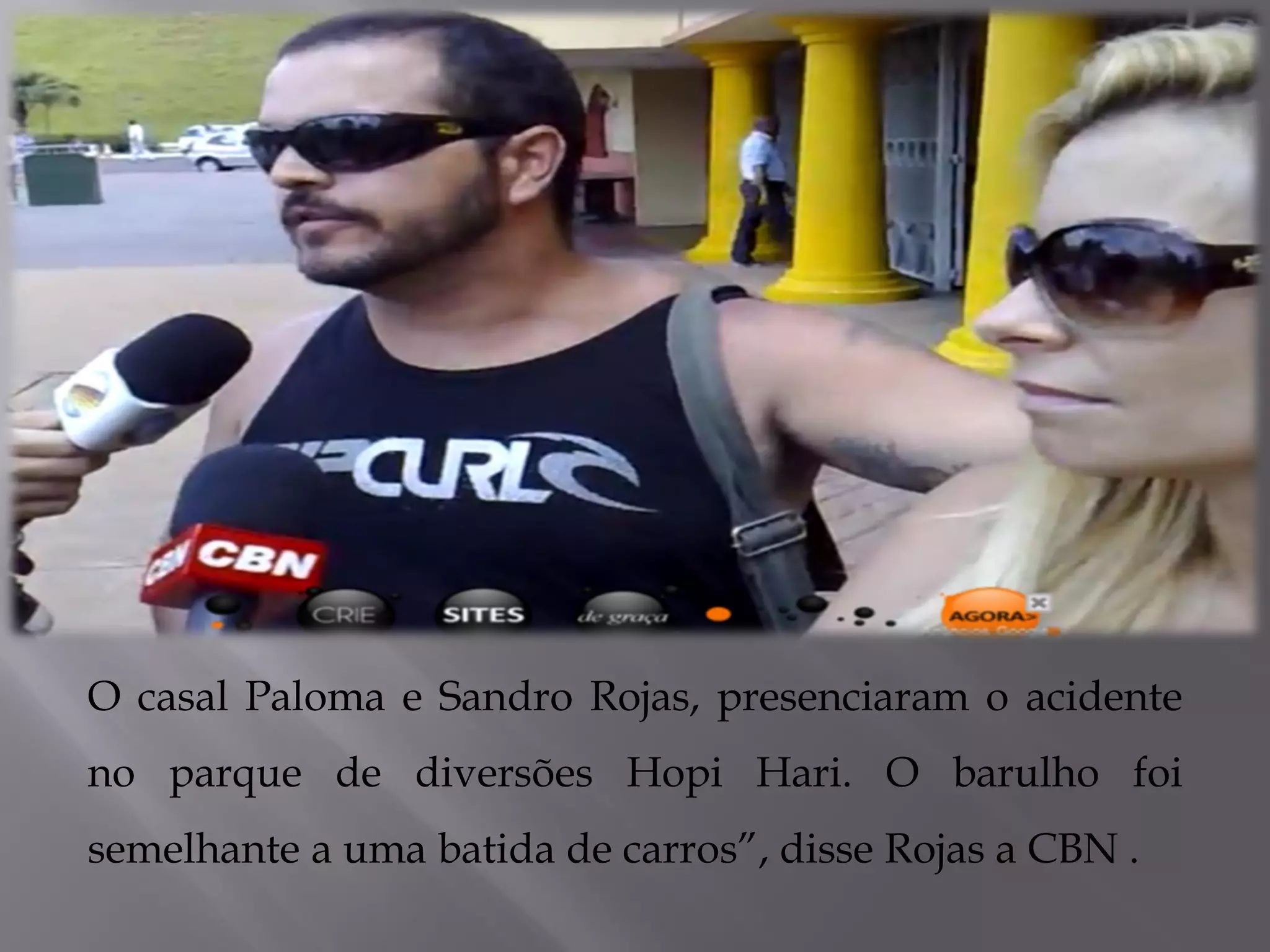 .
O casal Paloma e Sandro Rojas, presenciaram o acidente
no parque de diversões Hopi Hari. O barulho foi
semelhante a uma batida de carros”, disse Rojas a CBN .
 