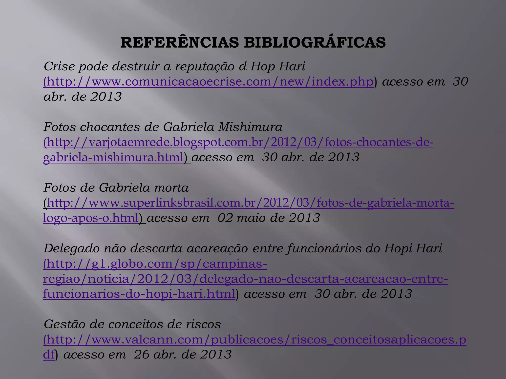REFERÊNCIAS BIBLIOGRÁFICAS
Crise pode destruir a reputação d Hop Hari
(http://www.comunicacaoecrise.com/new/index.php) acesso em 30
abr. de 2013
Fotos chocantes de Gabriela Mishimura
(http://varjotaemrede.blogspot.com.br/2012/03/fotos-chocantes-de-
gabriela-mishimura.html) acesso em 30 abr. de 2013
Fotos de Gabriela morta
(http://www.superlinksbrasil.com.br/2012/03/fotos-de-gabriela-morta-
logo-apos-o.html) acesso em 02 maio de 2013
Delegado não descarta acareação entre funcionários do Hopi Hari
(http://g1.globo.com/sp/campinas-
regiao/noticia/2012/03/delegado-nao-descarta-acareacao-entre-
funcionarios-do-hopi-hari.html) acesso em 30 abr. de 2013
Gestão de conceitos de riscos
(http://www.valcann.com/publicacoes/riscos_conceitosaplicacoes.p
df) acesso em 26 abr. de 2013
 