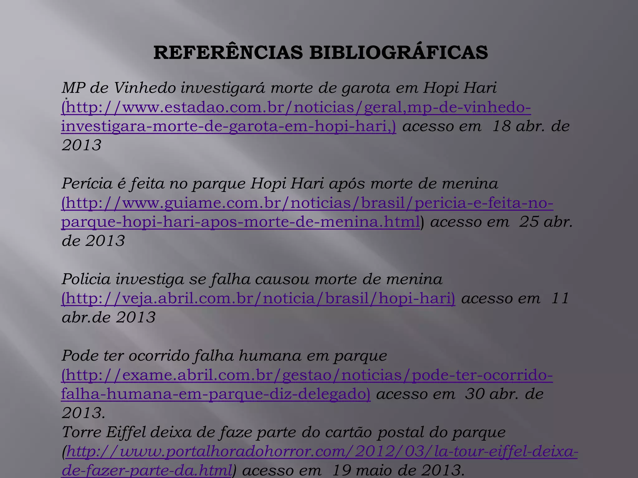 .
REFERÊNCIAS BIBLIOGRÁFICAS
MP de Vinhedo investigará morte de garota em Hopi Hari
(http://www.estadao.com.br/noticias/geral,mp-de-vinhedo-
investigara-morte-de-garota-em-hopi-hari,) acesso em 18 abr. de
2013
Perícia é feita no parque Hopi Hari após morte de menina
(http://www.guiame.com.br/noticias/brasil/pericia-e-feita-no-
parque-hopi-hari-apos-morte-de-menina.html) acesso em 25 abr.
de 2013
Policia investiga se falha causou morte de menina
(http://veja.abril.com.br/noticia/brasil/hopi-hari) acesso em 11
abr.de 2013
Pode ter ocorrido falha humana em parque
(http://exame.abril.com.br/gestao/noticias/pode-ter-ocorrido-
falha-humana-em-parque-diz-delegado) acesso em 30 abr. de
2013.
Torre Eiffel deixa de faze parte do cartão postal do parque
(http://www.portalhoradohorror.com/2012/03/la-tour-eiffel-deixa-
de-fazer-parte-da.html) acesso em 19 maio de 2013.
 