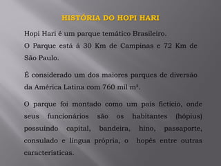 HISTÓRIA DO HOPI HARI
Hopi Hari é um parque temático Brasileiro.
O Parque está á 30 Km de Campinas e 72 Km de
São Paulo.
É considerado um dos maiores parques de diversão
da América Latina com 760 mil m².
O parque foi montado como um país fictício, onde
seus funcionários são os habitantes (hópius)
possuindo capital, bandeira, hino, passaporte,
consulado e língua própria, o hopês entre outras
características.
 