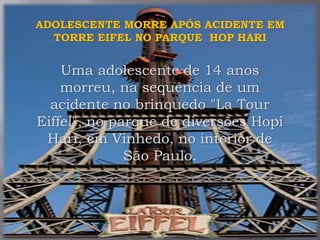 ADOLESCENTE MORRE APÓS ACIDENTE EM
TORRE EIFEL NO PARQUE HOP HARI
Uma adolescente de 14 anos
morreu, na sequência de um
acidente no brinquedo "La Tour
Eiffel", no parque de diversões Hopi
Hari, em Vinhedo, no interior de
São Paulo.
 