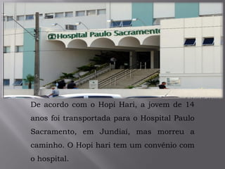De acordo com o Hopi Hari, a jovem de 14
anos foi transportada para o Hospital Paulo
Sacramento, em Jundiaí, mas morreu a
caminho. O Hopi hari tem um convênio com
o hospital.
 