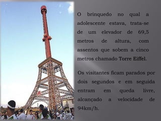 O brinquedo no qual a
adolescente estava, trata-se
de um elevador de 69,5
metros de altura, com
assentos que sobem a cinco
metros chamado Torre Eiffel.
Os visitantes ficam parados por
dois segundos e em seguida
entram em queda livre,
alcançado a velocidade de
94km/h.
 