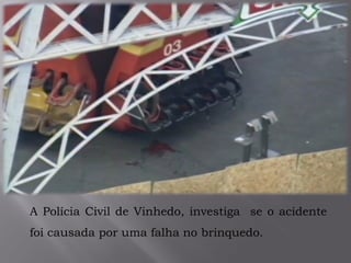 A Polícia Civil de Vinhedo, investiga se o acidente
foi causada por uma falha no brinquedo.
 