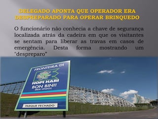 DELEGADO APONTA QUE OPERADOR ERA
DESPREPARADO PARA OPERAR BRINQUEDO
O funcionário não conhecia a chave de segurança
localizada atrás da cadeira em que os visitantes
se sentam para liberar as travas em casos de
emergência. Desta forma mostrando um
"despreparo”
 