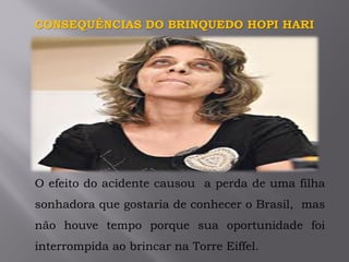 CONSEQUÊNCIAS DO BRINQUEDO HOPI HARI
O efeito do acidente causou a perda de uma filha
sonhadora que gostaria de conhecer o Brasil, mas
não houve tempo porque sua oportunidade foi
interrompida ao brincar na Torre Eiffel.
 