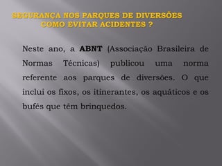 Neste ano, a ABNT (Associação Brasileira de
Normas Técnicas) publicou uma norma
referente aos parques de diversões. O que
inclui os fixos, os itinerantes, os aquáticos e os
bufês que têm brinquedos.
SEGURANÇA NOS PARQUES DE DIVERSÕES
COMO EVITAR ACIDENTES ?
 