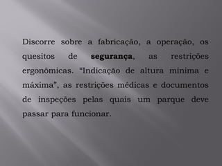 Discorre sobre a fabricação, a operação, os
quesitos de segurança, as restrições
ergonômicas. “Indicação de altura mínima e
máxima”, as restrições médicas e documentos
de inspeções pelas quais um parque deve
passar para funcionar.
 