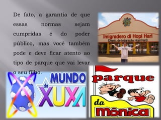 De fato, a garantia de que
essas normas sejam
cumpridas é do poder
público, mas você também
pode e deve ficar atento ao
tipo de parque que vai levar
o seu filho.
 