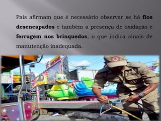 Pais afirmam que é necessário observar se há fios
desencapados e também a presença de oxidação e
ferrugem nos brinquedos, o que indica sinais de
manutenção inadequada.
 