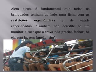 Além disso, é fundamental que todos os
brinquedos tenham ao lado uma ficha com as
restrições ergonômicas e de saúde
especificadas. “Também não acredite se um
monitor disser que a trava não precisa fechar. Se
ela está lá, tem função, sim”.
 
