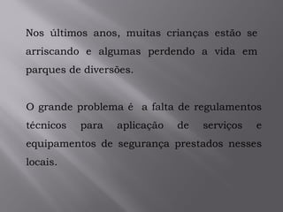 Nos últimos anos, muitas crianças estão se
arriscando e algumas perdendo a vida em
parques de diversões.
O grande problema é a falta de regulamentos
técnicos para aplicação de serviços e
equipamentos de segurança prestados nesses
locais.
 