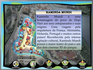 KAMINDA MUNDI
Kaminda Mundi é uma
homenagem do povo de Hopi
Hari aos seus antepassados e suas
origens. Uma viagem pela
arquitetura da França, Alemanha,
Holanda, Portugal e muitos outros
países! Reconhecida pela intensa
agitação cultural, Kaminda Mundi
possui o maior teatro do país e um
dos dois cinemas 3D do parque.
 