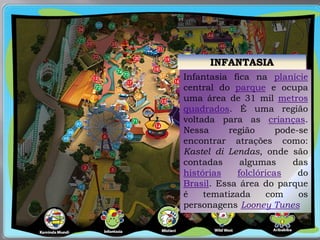 INFANTASIA
Infantasia fica na planície
central do parque e ocupa
uma área de 31 mil metros
quadrados. É uma região
voltada para as crianças.
Nessa região pode-se
encontrar atrações como:
Kastel di Lendas, onde são
contadas algumas das
histórias folclóricas do
Brasil. Essa área do parque
é tematizada com os
personagens Looney Tunes
 