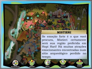 MISTIERI
Se emoção forte é o que você
procura, Mistieri certamente
será sua região preferida em
Hopi Hari! Há muitas atrações
emocionantes encontradas num
sítio arqueológico perdido no
tempo.
 