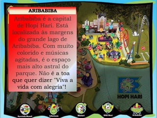 ARIBABIBA
Aribabiba é a capital
de Hopi Hari. Está
localizada às margens
do grande lago de
Aribabiba. Com muito
colorido e músicas
agitadas, é o espaço
mais alto astral do
parque. Não é a toa
que quer dizer "Viva a
vida com alegria"!
 