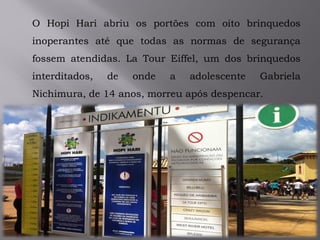 O Hopi Hari abriu os portões com oito brinquedos
inoperantes até que todas as normas de segurança
fossem atendidas. La Tour Eiffel, um dos brinquedos
interditados, de onde a adolescente Gabriela
Nichimura, de 14 anos, morreu após despencar.
 