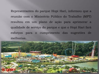 Representantes do parque Hopi Hari, informou que a
reunião com o Ministério Público do Trabalho (MPT)
resultou em um plano de ação para aprimorar a
qualidade de serviço do parque e que o Hopi Hari fará
esforços para o cumprimento das sugestões de
melhorias.
O QUE?
 