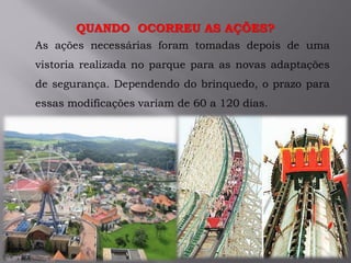 QUANDO OCORREU AS AÇÕES?
As ações necessárias foram tomadas depois de uma
vistoria realizada no parque para as novas adaptações
de segurança. Dependendo do brinquedo, o prazo para
essas modificações variam de 60 a 120 dias.
 