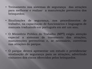 • Treinamento nos sistemas de segurança das atrações
para melhorar e realizar a manutenção preventiva dos
brinquedos;
• Sinalizações de segurança, nos procedimentos de
trabalho, na capacitação de funcionários e linguagem de
manuais traduzindo em português em até um ano;
• O Ministério Público do Trabalho (MPT) exigiu atenção
especial a sistemas de travamento das atrações,
manutenções preventivas e, se necessário, corretivas
nas atrações do parque.
• O parque deverá apresentar um estudo e providenciar
sinalização de segurança para as atrações, advertindo
visitantes dos riscos oferecidos pelos brinquedos.
 