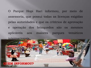 .
QUEM INFORMOU?
O Parque Hopi Hari informou, por meio de
assessoria, que possui todas as licenças exigidas
pelas autoridades e que os critérios de aprovação
e operação dos brinquedos são os mesmos
aplicáveis aos maiores parques temáticos
internacionais.
 