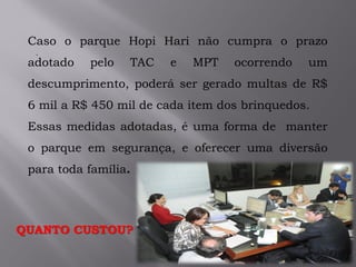 .
Caso o parque Hopi Hari não cumpra o prazo
adotado pelo TAC e MPT ocorrendo um
descumprimento, poderá ser gerado multas de R$
6 mil a R$ 450 mil de cada item dos brinquedos.
Essas medidas adotadas, é uma forma de manter
o parque em segurança, e oferecer uma diversão
para toda família.
QUANTO CUSTOU?
 