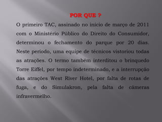 .O primeiro TAC, assinado no início de março de 2011
com o Ministério Público do Direito do Consumidor,
determinou o fechamento do parque por 20 dias.
Neste período, uma equipe de técnicos vistoriou todas
as atrações. O termo também interditou o brinquedo
Torre Eiffel, por tempo indeterminado, e a interrupção
das atrações West River Hotel, por falta de rotas de
fuga, e do Simulakron, pela falta de câmeras
infravermelho.
POR QUE ?
 