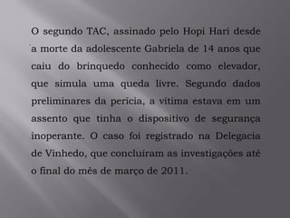 .
O segundo TAC, assinado pelo Hopi Hari desde
a morte da adolescente Gabriela de 14 anos que
caiu do brinquedo conhecido como elevador,
que simula uma queda livre. Segundo dados
preliminares da perícia, a vítima estava em um
assento que tinha o dispositivo de segurança
inoperante. O caso foi registrado na Delegacia
de Vinhedo, que concluíram as investigações até
o final do mês de março de 2011.
 