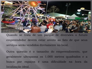 .
Quando se trata de um parque de diversões o futuro
empreendedor deverá estar atento ao fato de que seus
serviços serão vendidos diretamente no local.
Outra questão é o tamanho do empreendimento, que
geralmente ultrapassa os 1.000 metros quadrados e a
busca por espaços é uma dificuldade na hora da
localização ideal.
 