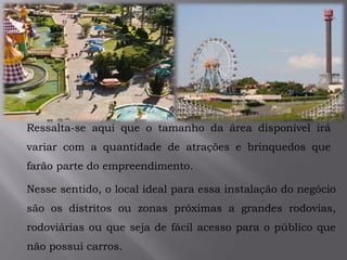 .
Ressalta-se aqui que o tamanho da área disponível irá
variar com a quantidade de atrações e brinquedos que
farão parte do empreendimento.
Nesse sentido, o local ideal para essa instalação do negócio
são os distritos ou zonas próximas a grandes rodovias,
rodoviárias ou que seja de fácil acesso para o público que
não possui carros.
 