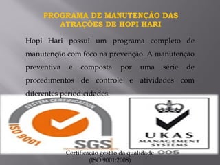 Hopi Hari possui um programa completo de
manutenção com foco na prevenção. A manutenção
preventiva é composta por uma série de
procedimentos de controle e atividades com
diferentes periodicidades.
PROGRAMA DE MANUTENÇÃO DAS
ATRAÇÕES DE HOPI HARI
Certificação gestão da qualidade
(ISO 9001:2008)
 