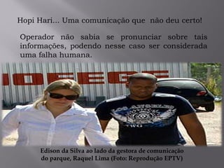 .
Hopi Hari... Uma comunicação que não deu certo!
Operador não sabia se pronunciar sobre tais
informações, podendo nesse caso ser considerada
uma falha humana.
Edison da Silva ao lado da gestora de comunicação
do parque, Raquel Lima (Foto: Reprodução EPTV)
 