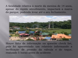.
A fatalidade relativa à morte da menina de 14 anos,
apesar do rápido atendimento, impactará a marca
do parque, podendo levar até o seu fechamento.
Houve falta de informação na questão check list,
pois foi apresentado um relatório informando a
verificação de pressão da válvula e do toque,
realizado 5 horas antes do acidente.
 