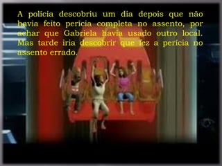 .
A polícia descobriu um dia depois que não
havia feito perícia completa no assento, por
achar que Gabriela havia usado outro local.
Mas tarde iria descobrir que fez a perícia no
assento errado.
 