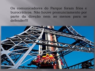 Os comunicadores do Parque foram frios e
burocráticos. Não houve pronunciamento por
parte da direção nem ao menos para se
defender!!!
 