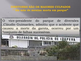 .
DIRETORES SÃO OS MAIORES CULPADOS
“ diz mãe de menina morta em parque”
O vice-presidente do parque de diversões
,Cláudio Guimarães, admitiu que o acidente que
causou a morte da garota, ocorreu por um
“conjunto de falhas sucessivas.
 