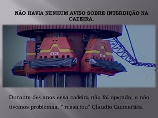 NÃO HAVIA NENHUM AVISO SOBRE INTERDIÇÃO NA
CADEIRA.
Durante dez anos essa cadeira não foi operada, e não
tivemos problemas, ” ressaltou” Claudio Guimarães.
 
