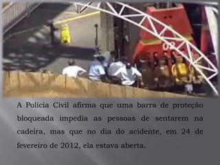 A Polícia Civil afirma que uma barra de proteção
bloqueada impedia as pessoas de sentarem na
cadeira, mas que no dia do acidente, em 24 de
fevereiro de 2012, ela estava aberta.
 
