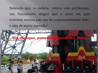 .
Sabendo que a cadeira estava com problemas,
um funcionário alegou que o setor em que
Gabriela sentou não era de responsabilidade dele,
e sim de outro operador.
"Foi um lapso, passou despercebido", disse.
 