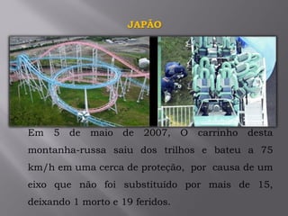 Em 5 de maio de 2007, O carrinho desta
montanha-russa saiu dos trilhos e bateu a 75
km/h em uma cerca de proteção, por causa de um
eixo que não foi substituído por mais de 15,
deixando 1 morto e 19 feridos.
JAPÃO
 