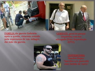 GERENTE geral do parque
(esquerda) com seu
advogado (Foto: Reprodução
EPTV)
FAMILIA da garota Gabriela
após a queda, estavam orando
pela esperança de um milagre,
diz mãe da garota.
TESTEMUNHA
Sandro Rojas:
"barulho era parecido
com batida de carro”
 