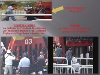 EQUIPE
de atendimento médica do
parque de diversões
FUNCIONÁRIOS
do parque
REPRESENTANTES
do Instituto de Pesquisas Tecnológicas
,do Ministério Público e do Conselho
Regional de Engenharia e Arquitetura .
 